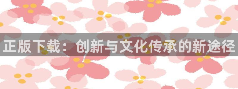 杏耀官网注册平台登录：正版下载：创新与文化传承的新途径