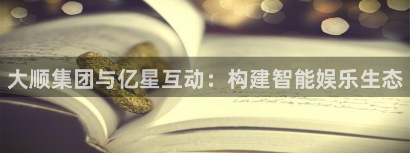 杏耀官网主营业务：大顺集团与亿星互动：构建智能娱乐生态