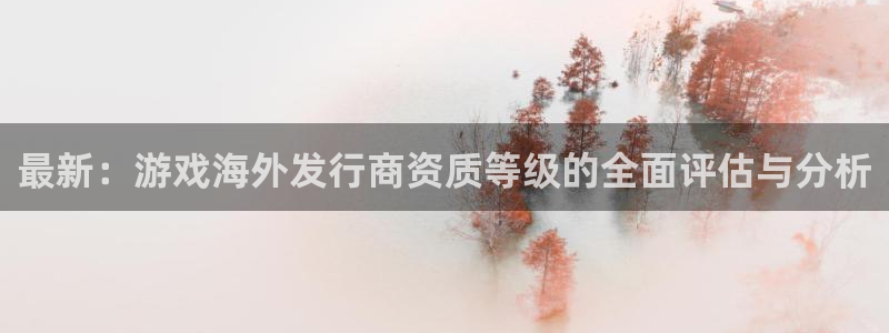 杏耀子财经丛书有哪些：最新：游戏海外发行商资质等级的全面评估与分析